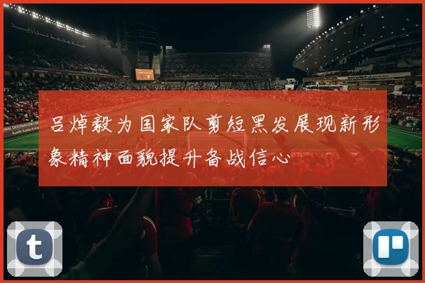 吕焯毅为国家队剪短黑发展现新形象精神面貌提升备战信心
