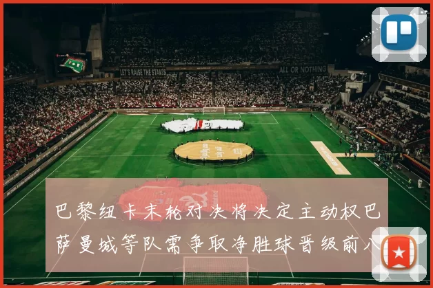 巴黎纽卡末轮对决将决定主动权巴萨曼城等队需争取净胜球晋级前八