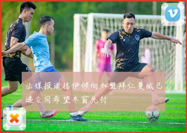 法媒报道格伊倾向加盟拜仁曼城已递合同希望冬窗先行