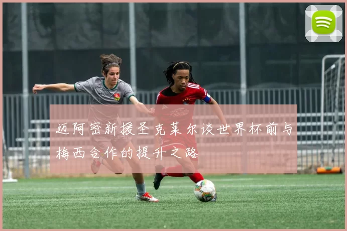 迈阿密新援圣克莱尔谈世界杯前与梅西合作的提升之路