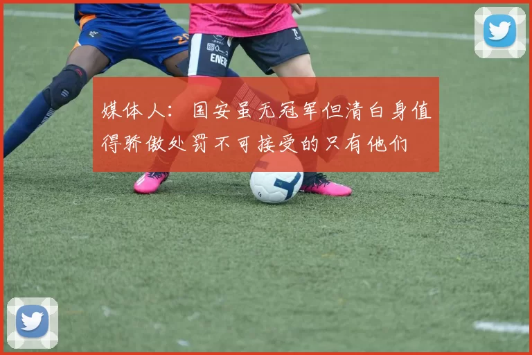 媒体人：国安虽无冠军但清白身值得骄傲处罚不可接受的只有他们